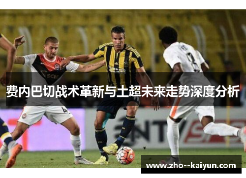 费内巴切战术革新与土超未来走势深度分析 费内巴切战术革新与土超未来走势深度分析