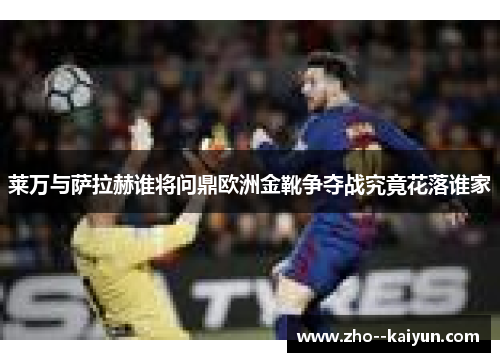 莱万与萨拉赫谁将问鼎欧洲金靴争夺战究竟花落谁家