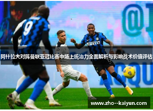 阿什拉夫对阵曼联亚冠比赛中场上统治力全面解析与影响战术价值评估