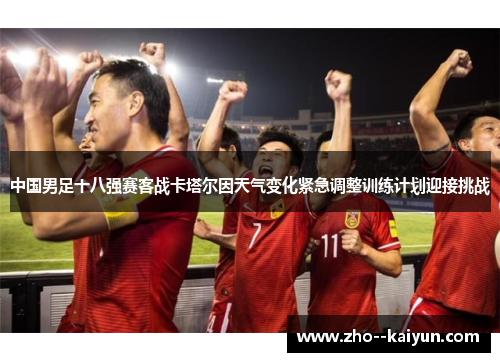 中国男足十八强赛客战卡塔尔因天气变化紧急调整训练计划迎接挑战 中国男足十八强赛客战卡塔尔因天气变化紧急调整训练计划迎接挑战